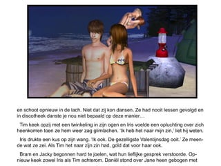 en schoot opnieuw in de lach. Niet dat zij kon dansen. Ze had nooit lessen gevolgd en
in discotheek danste je nou niet bepaald op deze manier…
 Tim keek opzij met een twinkeling in zijn ogen en Iris voelde een opluchting over zich
heenkomen toen ze hem weer zag glimlachen. ‘Ik heb het naar mijn zin,’ liet hij weten.
 Iris drukte een kus op zijn wang. ‘Ik ook. De gezelligste Valentijnsdag ooit.’ Ze meen-
de wat ze zei. Als Tim het naar zijn zin had, gold dat voor haar ook.
 Bram en Jacky begonnen hard te joelen, wat hun lieflijke gesprek verstoorde. Op-
nieuw keek zowel Iris als Tim achterom. Daniël stond over Jane heen gebogen met
 