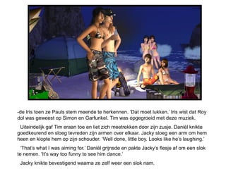 -de Iris toen ze Pauls stem meende te herkennen. ‘Dat moet lukken.’ Iris wist dat Roy
dol was geweest op Simon en Garfunkel. Tim was opgegroeid met deze muziek.
 Uiteindelijk gaf Tim eraan toe en liet zich meetrekken door zijn zusje. Daniël knikte
goedkeurend en sloeg tevreden zijn armen over elkaar. Jacky sloeg een arm om hem
heen en klopte hem op zijn schouder. ‘Well done, little boy. Looks like he’s laughing.’
 ‘That’s what I was aiming for.’ Daniël grijnsde en pakte Jacky’s flesje af om een slok
te nemen. ‘It’s way too funny to see him dance.’
 Jacky knikte bevestigend waarna ze zelf weer een slok nam.
 