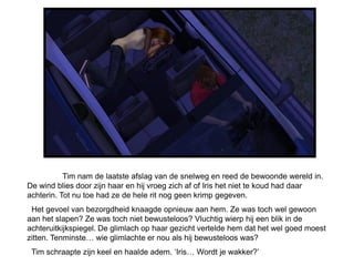 Tim nam de laatste afslag van de snelweg en reed de bewoonde wereld in.
De wind blies door zijn haar en hij vroeg zich af of Iris het niet te koud had daar
achterin. Tot nu toe had ze de hele rit nog geen krimp gegeven.
 Het gevoel van bezorgdheid knaagde opnieuw aan hem. Ze was toch wel gewoon
aan het slapen? Ze was toch niet bewusteloos? Vluchtig wierp hij een blik in de
achteruitkijkspiegel. De glimlach op haar gezicht vertelde hem dat het wel goed moest
zitten. Tenminste… wie glimlachte er nou als hij bewusteloos was?
 Tim schraapte zijn keel en haalde adem. ‘Iris… Wordt je wakker?’
 
