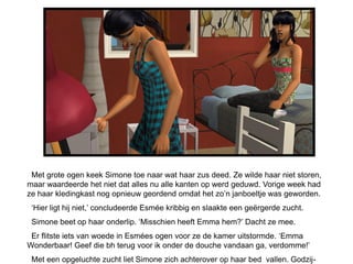 Met grote ogen keek Simone toe naar wat haar zus deed. Ze wilde haar niet storen,
maar waardeerde het niet dat alles nu alle kanten op werd geduwd. Vorige week had
ze haar kledingkast nog opnieuw geordend omdat het zo’n janboeltje was geworden.
 ‘Hier ligt hij niet,’ concludeerde Esmée kribbig en slaakte een geërgerde zucht.
 Simone beet op haar onderlip. ‘Misschien heeft Emma hem?’ Dacht ze mee.
 Er flitste iets van woede in Esmées ogen voor ze de kamer uitstormde. ‘Emma
Wonderbaar! Geef die bh terug voor ik onder de douche vandaan ga, verdomme!’
 Met een opgeluchte zucht liet Simone zich achterover op haar bed vallen. Godzij-
 