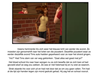 Ineens herinnerde Iris zich weer het blauwe licht van eerder die avond. Ze
moesten zijn geroomshift naar het toilet van die pizzatent. Dezelfde pizzatent waar ze
eerder diezelfde avond Tims auto hadden geparkeerd voor ze naar het strand gingen.
 “Iris?” Had Tims stem van ver weg geklonken. “Gaat alles wel goed met je?”
 Het bloed schoot Iris naar haar wangen nu ze zich besefte dat ze zich toen al had
gevoeld alsof ze weg zou zakken. Ze was er niet helemaal bij en nu wist ze waarom.
 Strak staarde Iris voor zich uit en had niet door dat ze om zou gaan vallen. Tim had
al die tijd zijn handen tegen zijn mond gedrukt gehad. Hij zag het en schoot vooruit.
 
