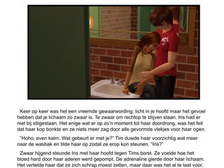 Keer op keer was het een vreemde gewaarwording: licht in je hoofd maar het gevoel
hebben dat je lichaam zo zwaar is. Te zwaar om rechtop te blijven staan. Iris had er
niet bij stilgestaan. Het enige wat er op zo’n moment tot haar doordrong, was het feit
dat haar kop bonkte en ze niets meer zag door alle gevormde vlekjes voor haar ogen.
 “Hoho, even kalm. Wat gebeurt er met je?” Tim duwde haar voorzichtig wat meer
naar de wasbak en tilde haar op zodat ze erop kon steunen. “Iris?”
 Zwaar hijgend steunde Iris met haar hoofd tegen Tims borst. Ze voelde hoe het
bloed hard door haar aderen werd gepompt. De adrenaline gierde door haar lichaam.
Het vertelde haar dat ze zich schrap moest zetten, maar daar was het al te laat voor.
 