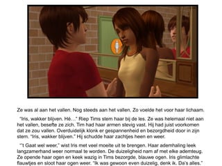 Ze was al aan het vallen. Nog steeds aan het vallen. Zo voelde het voor haar lichaam.
 “Iris, wakker blijven. Hé…” Riep Tims stem haar bij de les. Ze was helemaal niet aan
het vallen, besefte ze zich. Tim had haar armen stevig vast. Hij had juist voorkomen
dat ze zou vallen. Overduidelijk klonk er gespannenheid en bezorgdheid door in zijn
stem. “Iris, wakker blijven.” Hij schudde haar zachtjes heen en weer.
  “’t Gaat wel weer,” wist Iris met veel moeite uit te brengen. Haar ademhaling leek
langzamerhand weer normaal te worden. De duizeligheid nam af met elke ademteug.
Ze opende haar ogen en keek wazig in Tims bezorgde, blauwe ogen. Iris glimlachte
flauwtjes en sloot haar ogen weer. “Ik was gewoon even duizelig, denk ik. Da’s alles.”
 