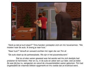 “Denk je dat je kunt staan?” Tims handen verslapten zich om Iris’ bovenarmen. “We
moeten naar de auto. Ik breng je naar huis.”
 “Naar huis?” Versuft en verward zochten Iris’ ogen die van Tim af.
 “De auto staat op de parkeerplaats. We zijn in het pizzarestaurant.”
          Dat ze uit eten waren geweest was het eerste wat Iris zich destijds had
proberen te herinneren. Hier en nu, in de auto en zeker een uur later, wist ze beter.
Ze was blij toe nu, aangezien ze vanuit de vrouwentoiletten waren gekomen. Tim had
ongetwijfeld de vreemde blikken opgemerkt en Iris voelde dat ze knalrood werd.
 