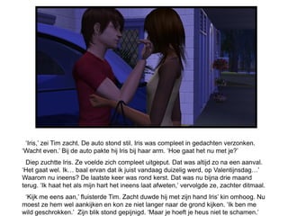‘Iris,’ zei Tim zacht. De auto stond stil. Iris was compleet in gedachten verzonken.
‘Wacht even.’ Bij de auto pakte hij Iris bij haar arm. ‘Hoe gaat het nu met je?’
  Diep zuchtte Iris. Ze voelde zich compleet uitgeput. Dat was altijd zo na een aanval.
‘Het gaat wel. Ik… baal ervan dat ik juist vandaag duizelig werd, op Valentijnsdag…’
Waarom nu ineens? De laatste keer was rond kerst. Dat was nu bijna drie maand
terug. ‘Ik haat het als mijn hart het ineens laat afweten,’ vervolgde ze, zachter ditmaal.
 ‘Kijk me eens aan,’ fluisterde Tim. Zacht duwde hij met zijn hand Iris’ kin omhoog. Nu
moest ze hem wel aankijken en kon ze niet langer naar de grond kijken. ‘Ik ben me
wild geschrokken.’ Zijn blik stond gepijnigd. ‘Maar je hoeft je heus niet te schamen.’
 