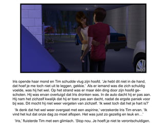 Iris opende haar mond en Tim schudde vlug zijn hoofd. ‘Je hebt dit niet in de hand,
dat hoef je me toch niet uit te leggen, gekkie.’ Als er iemand was die zich schuldig
voelde, was hij het wel. Op het strand was er maar één ding door zijn hoofd ge-
schoten. Hij was ervan overtuigd dat Iris dronken was. In de auto dacht hij er pas aan.
Hij nam het zichzelf kwalijk dat hij er toen pas aan dacht, nadat de ergste paniek voor
bij was. Dit mocht hij niet weer vergeten van zichzelf. ‘Ik weet toch dat het je hart is?’
 ‘Ik denk dat het wel weer overgaat met een aspirine,’ verzekerde Iris Tim ervan. ‘Ik
vind het kut dat onze dag zo moet aflopen. Het was juist zo gezellig en leuk en…’
 ‘Iris,’ fluisterde Tim met een glimlach. ‘Stop nou. Je hoeft je niet te verontschuldigen.
 