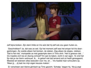 zelf bijna breken. Zijn stem trilde en Iris wist dat hij zelf ook zou gaan huilen zo.
  Geschrokken? Ja, dat was ze wel. Op het moment zelf was het amper tot Iris door-
gedrongen. Ze voelde alleen het bonken, de steken. Zag alleen de stipjes, vlekken.
‘Dat is het niet,’ mompelde ze met gedempte stem in Tims shirt. ‘Het is gewoon dat…’
Iris maakte zich los en dwong zichzelf Tim aan te kijken, recht in zijn ogen. ‘Ik vind het
fijn dat je me hierin vertrouwt. Ik… ik geloof niet dat iemand ooit zo heeft gereageerd.
Meestal wil iedereen alles besluiten voor me, en…’ Iris haalde haar schouders op.
‘Maar jij… Jij laat me mijn eigen keuzes maken.’
 Er verscheen een kleine glimlach op Tims gezicht. ‘Schatje,’ begon hij. ‘Als jij zegt
 