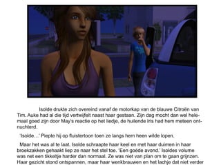 Isolde drukte zich overeind vanaf de motorkap van de blauwe Citroën van
Tim. Auke had al die tijd vertwijfelt naast haar gestaan. Zijn dag mocht dan wel hele-
maal goed zijn door May’s reactie op het liedje, de huilende Iris had hem meteen ont-
nuchterd.
 ‘Isolde…’ Piepte hij op fluistertoon toen ze langs hem heen wilde lopen.
 Maar het was al te laat. Isolde schraapte haar keel en met haar duimen in haar
broekzakken gehaakt liep ze naar het stel toe. ‘Een goéde avond.’ Isoldes volume
was net een tikkeltje harder dan normaal. Ze was niet van plan om te gaan grijnzen.
Haar gezicht stond ontspannen, maar haar wenkbrauwen en het lachje dat niet verder
 