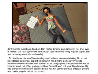 dank: Esmée moest nog douchen. Dan hoefde Simone zich daar even niet druk over -
te maken. Met haar ogen dicht nam ze zich voor vanavond vroeg te gaan slapen. Dan
was deze dag tenminste snel voorbij.
  Ze hield totaal niet van Valentijnsdag, vond het echt een verschrikking. Op school
zat iedereen aan elkaar geplakt en natuurlijk had Simone Esmées vervelende
verhalen moeten aanhoren over zoenen en lekkere jongens. Simone wist niet wat ze
irritanter vond: dat of het geplaag met haar ‘secret lover’, ook waar Stan bij was. Hij
had er meerdere keren om gegrijnsd en al was het Esmée allemaal ontgaan, Simone
was doodsbang dat het uit zou komen.
 