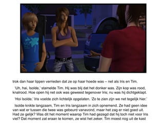 trok dan haar lippen verrieden dat ze op haar hoede was – net als Iris en Tim.
 ‘Uh, hai, Isolde,’ stamelde Tim. Hij was blij dat het donker was. Zijn kop was rood,
knalrood. Hoe open hij net ook was geweest tegenover Iris; nu was hij dichtgeklapt.
 ‘Hoi Isolde.’ Iris voelde zich lichtelijk opgelaten. ‘Zo te zien zijn we net tegelijk hier.’
 Isolde knikte langzaam, Tim en Iris langzaam in zich opnemend. Ze had geen idee
van wat er tussen die twee was gebeurd vanavond, maar het zag er niet goed uit.
Had ze gelijk? Was dit het moment waarop Tim had gezegd dat hij toch niet voor Iris
viel? Dat moment zat eraan te komen, ze wist het zeker. Tim moest nog uit de kast
 