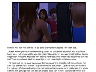 komen. Het kon niet anders. In de stilte die viel keek Isolde Tim strak aan.
 Aukes kleine glimlach verdween langzaam. Hij probeerde te peilen wat er aan de
hand was. Het enige wat hij van Iris’ gezicht kon aflezen was vermoeidheid het beetje
uitgelopen mascara. Hij wilde niet dat Iris verdrietig was, maar had het gevoel dat het
niet Tims schuld was. Wat Iris vervolgens zei, bevestigde het alleen maar.
   ‘Ik denk dat wij zo maar eens naar binnen gaan.’ Iris draaide zich om en keek Tim
aan. ‘Ga je mee naar binnen? Ik ga de douche aanzetten.’ Op haar hakken draaide
Iris zich om. Ze kon niet ontkennen dat haar oudtante weer eens bezig was. Iris wilde
niet dat Tim getuige was van één of andere actie van Isolde. Vooral niet omdat die
 