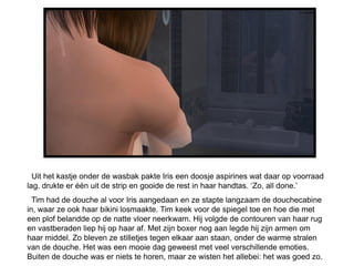 Uit het kastje onder de wasbak pakte Iris een doosje aspirines wat daar op voorraad
lag, drukte er één uit de strip en gooide de rest in haar handtas. ‘Zo, all done.’
  Tim had de douche al voor Iris aangedaan en ze stapte langzaam de douchecabine
in, waar ze ook haar bikini losmaakte. Tim keek voor de spiegel toe en hoe die met
een plof belandde op de natte vloer neerkwam. Hij volgde de contouren van haar rug
en vastberaden liep hij op haar af. Met zijn boxer nog aan legde hij zijn armen om
haar middel. Zo bleven ze stilletjes tegen elkaar aan staan, onder de warme stralen
van de douche. Het was een mooie dag geweest met veel verschillende emoties.
Buiten de douche was er niets te horen, maar ze wisten het allebei: het was goed zo.
 