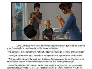 ‘Oma Cathelijn!’ Abel stoof de voordeur open nog voor zijn vader de auto uit
was. Emine volgde haar broertje echter ietwat schuchter.
 ‘Hé, jongens!’ Groette Cathelijn het grut opgewekt. ‘Jullie zij er lekker snel vandaag!’
 Justin gaf zijn moeder een kus op haar wang en haalde zijn neus op. ‘Wat ruik ik?’
 ‘Zelfgemaakte cakejes.’ Ze keek van Abel naar Emine en weer terug. ‘Ze staan in de
keuken af te koelen.’ Veelbetekenend wiebelde ze met haar wenkbrauwen.
 Justin, die zich best herinnerde dat zijn moeder dat vroeger vaker had gedaan op
Valentijnsdag, grinnikte. ‘O jee. Maar dat lusten Abel en Emine helemaal niet, hoor!’
 