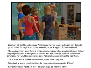 Lise-May glimlachte en keek van Amber naar Kay en terug. ‘Jullie zijn een dagje bij
opa en oma?’ Ze zag Kenzo op het kleed bij de bank liggen. ‘En met de hond?’
 ‘Kelson is morgen jarig. Serena en Nienke zijn bezig met de voorbereidingen. Kelson
mag nog niets zien. Ik ben gewoon solidair aan mijn broertje. Vandaar dat we hier
zijn,’ legde Kay uit. Hij woelde even door Kelsons haren en glimlachte naar hem.
 ‘Zal ik even wat te drinken in doen voor jullie?’ Bood Joey aan.
 Auke keek vragend naar Lise-May, die haar schouders ophaalde. ‘Prima.’
 Kay schudde zijn hoofd. ‘Ik moet zo gaan. Ik ga zo naar het park.’
 