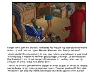 hangen in het park met anderen,’ verklaarde Kay met zijn rug naar iedereen behalve
Amber. Hij keek haar met opgetrokken wenkbrauwen aan. ‘Loop je wel mee?’
 Amber glimlachte en liep richting de trap, waar Kelsons wandelwagen al klaarstond.
‘Natuurlijk loop ik mee! Ik wil wel even gedag zeggen, natuurlijk.’ Ze lette niet op en
Kay draaide zich om. Hij trok een gezicht naar Auke en Lise-May, wees over zijn
schouder en lachte. ‘Ga je mee, blonde boef?’
 Kelson liet zich dat geen twee keer zeggen en rende zo goed en kwaad als het ging
naar de buggy, op zijn hielen gevolgd door Kenzo. ‘Gaan we wandelen?!’ Riep hij uit.
‘Kenzo moet ook erbij!’ Hij strekte zijn armpjes uit zodra hij opgetild werd. ‘Kenzo!’
 