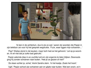 ‘Ik ben in de achtertuin, dus ik zie zo wel,’ waren de woorden die Pepijn in
zijn telefoon zei voor hij het gesprek wegdrukte. ‘Fuck, waar liggen mijn schoenen…’
 ‘Pep!’ Wietse stond in de keuken, maar toch had ze het gehoord. ‘Let op je woord-
en. Ik wil niet dat je zulke taal gebruikt.’
 Pepijn ademde diep in en zuchtte luid om zijn ergernis te laten blijken. Desnoods
ging hij zonder schoenen naar buiten. ‘Heb je ze gezien of niet?’
 ‘Ze staan achter je, schat,’ klonk Sarahs stem. ‘In het kastje. Zoals het hoort.’
 ‘Ugh.’ Pepijn schoot zijn schoenen aan en glipte naar buiten. Wat een onzin, zo’n
 