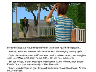 schoenenkastje. Als ma ze nou gewoon liet staan waar hij ze had uitgedaan…
 ‘Hé daar,’ klonk een bekende stem vanaf het hek. Piepend ging het ding open.
 Pepijn, die eerst dacht dat het Emma was, draaide zich verrukt om. ‘Wat doe jij nu
weer hier?’ Mopperde hij toen hij zag dat het één van haar zussen was.
 ‘Eh, ook leuk jou te zien. Maar denk maar niet dat ik voor jou kom, hoor,’ snibde
Esmée. ‘Ik kom voor Stan natuurlijk, sukkel. Zoals altijd.’
 ‘Hmm,’ bromde Pepijn en gluurde langs Esmée heen. ‘Ik wacht op Emma. Ze komt
ook zo hierheen.’
 