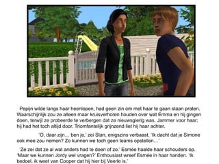 Pepijn wilde langs haar heenlopen, had geen zin om met haar te gaan staan praten.
Waarschijnlijk zou ze alleen maar kruisverhoren houden over wat Emma en hij gingen
doen, terwijl ze probeerde te verbergen dat ze nieuwsgierig was. Jammer voor haar;
hij had het toch altijd door. Triomfantelijk grijnzend liet hij haar achter.
         ‘O, daar zijn… ben je,’ zei Stan, enigszins verbaast. ‘Ik dacht dat je Simone
ook mee zou nemen? Zo kunnen we toch geen teams opstellen…’
 ‘Ze zei dat ze al wat anders had te doen of zo.’ Esmée haalde haar schouders op.
‘Maar we kunnen Jordy wel vragen?’ Enthousiast wreef Esmée in haar handen. ‘Ik
bedoel, ik weet van Cooper dat hij hier bij Veerle is.’
 