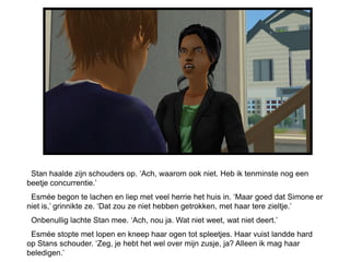 Stan haalde zijn schouders op. ‘Ach, waarom ook niet. Heb ik tenminste nog een
beetje concurrentie.’
 Esmée begon te lachen en liep met veel herrie het huis in. ‘Maar goed dat Simone er
niet is,’ grinnikte ze. ‘Dat zou ze niet hebben getrokken, met haar tere zieltje.’
 Onbenullig lachte Stan mee. ‘Ach, nou ja. Wat niet weet, wat niet deert.’
 Esmée stopte met lopen en kneep haar ogen tot spleetjes. Haar vuist landde hard
op Stans schouder. ‘Zeg, je hebt het wel over mijn zusje, ja? Alleen ik mag haar
beledigen.’
 