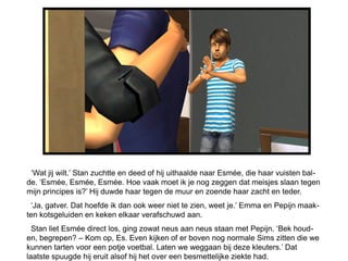 ‘Wat jij wilt.’ Stan zuchtte en deed of hij uithaalde naar Esmée, die haar vuisten bal-
de. ‘Esmée, Esmée, Esmée. Hoe vaak moet ik je nog zeggen dat meisjes slaan tegen
mijn principes is?’ Hij duwde haar tegen de muur en zoende haar zacht en teder.
  ‘Ja, gatver. Dat hoefde ik dan ook weer niet te zien, weet je.’ Emma en Pepijn maak-
ten kotsgeluiden en keken elkaar verafschuwd aan.
  Stan liet Esmée direct los, ging zowat neus aan neus staan met Pepijn. ‘Bek houd-
en, begrepen? – Kom op, Es. Even kijken of er boven nog normale Sims zitten die we
kunnen tarten voor een potje voetbal. Laten we weggaan bij deze kleuters.’ Dat
laatste spuugde hij eruit alsof hij het over een besmettelijke ziekte had.
 