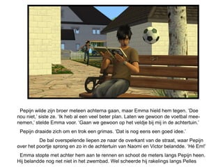 Pepijn wilde zijn broer meteen achterna gaan, maar Emma hield hem tegen. ‘Doe
nou niet,’ siste ze. ‘Ik heb al een veel beter plan. Laten we gewoon de voetbal mee-
nemen,’ stelde Emma voor. ‘Gaan we gewoon op het veldje bij mij in de achtertuin.’
 Pepijn draaide zich om en trok een grimas. ‘Dat is nog eens een goed idee.’
          De bal overspelende liepen ze naar de overkant van de straat, waar Pepijn
over het poortje sprong en zo in de achtertuin van Naomi en Victor belandde. ‘Hé Em!’
 Emma stopte met achter hem aan te rennen en schoot de meters langs Pepijn heen.
Hij belandde nog net niet in het zwembad. Wel scheerde hij rakelings langs Pelles
 