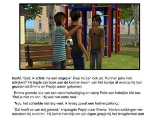 hoofd. ‘God, ik schrik me een ongeluk!’ Riep hij dan ook uit. ‘Kunnen jullie niet
uitkijken?’ Hij legde zijn boek aan de kant en kwam van het bankje af waarop hij had
gezeten tot Emma en Pepijn waren gekomen.
 Emma gromde iets van een verontschuldiging en wierp Pelle een hatelijke blik toe.
‘Stel je niet zo aan. Hij was niet eens raak.’
 ‘Nou, het scheelde niet erg veel. Ik kreeg zowat een hartverzakking.’
 ‘Dat heeft ze van mij geleerd,’ knipoogde Pepijn naar Emma. ‘Hartverzakkingen ver-
oorzaken bij anderen.’ Hij lachte hartelijk om zijn eigen grapje bij het terugdenken aan
 