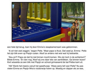 een hele tijd terug, toen hij door Emma’s slaapkamerraam was geklommen.
  ‘Ik wil niet veel zeggen,’ begon Pelle. ‘Maar papa is thuis. Dat weet je, Emma.’ Pelle
liet zijn blik even op Pepijn rusten. Alsof ze anders niet wist wat hij bedoelde.
 ‘Nou en?! Papa zei dat hij niet binnen mocht komen. We zijn toch in de achtertuin?’
Bitste Emma. ‘En dan nog. Alsof wij ons daar iets van aantrekken. Ga binnen lezen!’
Kort wisselde ze een blik met Pepijn en schoot grimassend de bal Pelles kant uit.
 ‘Hé!’ Klonk het ineens vanuit het speelhuisje. ‘Wees eens lief voor Pelle!’ Nu pas
vielen Emma en Pepijn Mira’s roodoranje haren op. Moedig en dapper als ze was,
 