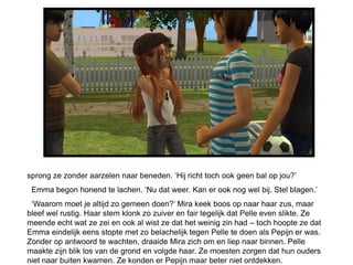 sprong ze zonder aarzelen naar beneden. ‘Hij richt toch ook geen bal op jou?’
 Emma begon honend te lachen. ‘Nu dat weer. Kan er ook nog wel bij. Stel blagen.’
 ‘Waarom moet je altijd zo gemeen doen?’ Mira keek boos op naar haar zus, maar
bleef wel rustig. Haar stem klonk zo zuiver en fair tegelijk dat Pelle even slikte. Ze
meende echt wat ze zei en ook al wist ze dat het weinig zin had – toch hoopte ze dat
Emma eindelijk eens stopte met zo belachelijk tegen Pelle te doen als Pepijn er was.
Zonder op antwoord te wachten, draaide Mira zich om en liep naar binnen. Pelle
maakte zijn blik los van de grond en volgde haar. Ze moesten zorgen dat hun ouders
niet naar buiten kwamen. Ze konden er Pepijn maar beter niet ontdekken.
 