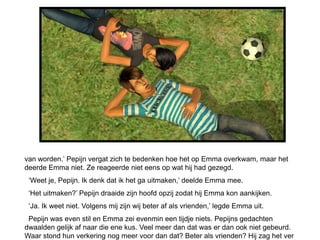 van worden.’ Pepijn vergat zich te bedenken hoe het op Emma overkwam, maar het
deerde Emma niet. Ze reageerde niet eens op wat hij had gezegd.
 ‘Weet je, Pepijn. Ik denk dat ik het ga uitmaken,’ deelde Emma mee.
 ‘Het uitmaken?’ Pepijn draaide zijn hoofd opzij zodat hij Emma kon aankijken.
 ‘Ja. Ik weet niet. Volgens mij zijn wij beter af als vrienden,’ legde Emma uit.
 Pepijn was even stil en Emma zei evenmin een tijdje niets. Pepijns gedachten
dwaalden gelijk af naar die ene kus. Veel meer dan dat was er dan ook niet gebeurd.
Waar stond hun verkering nog meer voor dan dat? Beter als vrienden? Hij zag het ver
 