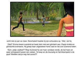 -schil niet zo per se meer. Nonchalant haalde hij zijn schouders op. ‘Oké,’ zei hij.
 ‘Oké?’ Emma kwam overeind en keek hem met een glimlach aan. Pepijn knikte en
glimlachte eveneens. Hij greep haar uitgestoken hand vast en liet zich overeind halen.
 ‘Kom, potje voetbal?!’ Riep hij terwijl hij van haar vandaan rende, de bal heen en
weer schoppend tussen zijn voeten. ‘Ik keep en de treurwilg en het bloemperk is de
goal! Wedden dat je nog niet scoort?!’
 