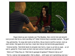 ‘Eigen tekst op een melodie van The Beatles. Dan vind ik het ook terecht
voor je oom dat hij nu met Lise-May is?’ Vatte Victoria Kay’s woorden samen. ‘Te gek!’
 Kay glimlachte. ‘Ik snap dat nooit zo bij Sims. Als je risico’s durft te nemen, kom je
veel verder. Het gaat af en toe fout, maar dan heb je het tenminste geprobeerd.’
 Victoria lachte. ‘Het klinkt denk ik simpeler dan het is, maar nu je het zo zegt… er zit
wat in, geloof ik.’ Even keek ze hem met een schuin hoofd aan en grinnikte.
 ‘Wat is er?’ Riep Kay uit. ‘Wat heb ik gezegd of gedaan? Waarom kijk je zo?’
 ‘Ho ho, voel je niet aangevallen. Het is alleen… echt weer zo’n opmerking voor jou.’
 