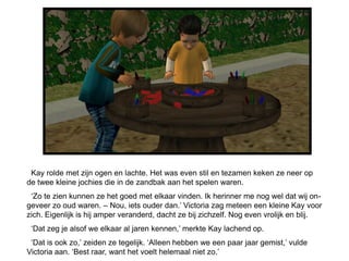 Kay rolde met zijn ogen en lachte. Het was even stil en tezamen keken ze neer op
de twee kleine jochies die in de zandbak aan het spelen waren.
 ‘Zo te zien kunnen ze het goed met elkaar vinden. Ik herinner me nog wel dat wij on-
geveer zo oud waren. – Nou, iets ouder dan.’ Victoria zag meteen een kleine Kay voor
zich. Eigenlijk is hij amper veranderd, dacht ze bij zichzelf. Nog even vrolijk en blij.
 ‘Dat zeg je alsof we elkaar al jaren kennen,’ merkte Kay lachend op.
 ‘Dat is ook zo,’ zeiden ze tegelijk. ‘Alleen hebben we een paar jaar gemist,’ vulde
Victoria aan. ‘Best raar, want het voelt helemaal niet zo.’
 