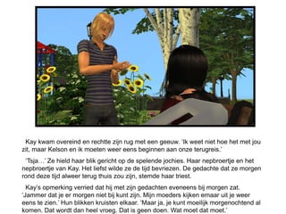 Kay kwam overeind en rechtte zijn rug met een geeuw. ‘Ik weet niet hoe het met jou
zit, maar Kelson en ik moeten weer eens beginnen aan onze terugreis.’
 ‘Tsja…’ Ze hield haar blik gericht op de spelende jochies. Haar nepbroertje en het
nepbroertje van Kay. Het liefst wilde ze de tijd bevriezen. De gedachte dat ze morgen
rond deze tijd alweer terug thuis zou zijn, stemde haar triest.
  Kay’s opmerking verried dat hij met zijn gedachten eveneens bij morgen zat.
‘Jammer dat je er morgen niet bij kunt zijn. Mijn moeders kijken ernaar uit je weer
eens te zien.’ Hun blikken kruisten elkaar. ‘Maar ja, je kunt moeilijk morgenochtend al
komen. Dat wordt dan heel vroeg. Dat is geen doen. Wat moet dat moet.’
 