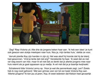 ‘Zeg!’ Riep Victoria uit. Alle drie de jongens keken haar aan. ‘Ik heb een idee! Je kunt
ook gewoon een stukje meelopen naar huis. Nou ja, mijn tantes huis,’ stelde ze voor.
 Verrukt plantte Kay zijn handen in zijn zij. Het was alsof hij hoorde dat hij de loterij
had gewonnen. ‘Vind je tante dat niet erg?’ Verzekerde hij haar. ‘Ik weet dat ze niet
ver weg woont van hier, maar ik wil niet dat ze denkt dat je allerlei jongens mee naar
huis neemt als je gaat oppassen op je neefje. Ik wil niet dat je je baantje kwijtraakt.’
 Schaterend tilde Victoria Lenny op. ‘Hoor je wat die pannenkoek zegt, Len? Zoiets
heb ik nog nooit gehoord.’ Met een grimas voor oor tot oor keek Victoria Kay aan.
‘Allerlei jongens? Ik ken jou al jaren, Kay. Al weet iedereen dat Kelson heel gevaarlijk
 