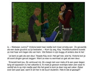 is. – Nietwaar, Lenny?’ Victoria keek haar neefje kort maar ernstig aan. ‘Zo gevaarlijk
als een dode goudvis zul je bedoelen. – Kom op zeg, Kay.’ Hoofdschuddend duwde
ze met haar arm tegen die van hem. ‘Zet Kelson in zijn buggy of anders doe ik het.’
 ‘Je bent zo gek als een deur,’ floepte Kay eruit. Het gaf niet, wist hij. Victoria kon je
dit soort dingen gerust zeggen. Want ze was nu eenmaal zo gek als een deur.
  ‘Emerald kent jou. Ze vertrouwt mij. Ze vraagt niet voor niets of ik een paar dagen
lang wil oppassen nu het vakantie is. Ik moet je gewoon eventjes laten zien waar ik
verblijf als ik op mijn neefje pas! Als het goed is kom je daar nog wel vaker. Zeker
over een paar jaar, want ik wil hier in de buurt studeren. Heb ik dat al gezegd?’
 