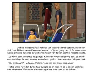 De hele wandeling naar het huis van Victoria’s tante kletsten ze aan één
stuk door. Dit herinnerde Kay eraan waarom ze Vic zo graag mocht. Er waren maar
weinig Sims die hij kende bij wie hij niet negen van de tien keer het meeste praatte.
 ‘Jij woont echt zo dichtbij het parkje?’ Kay keek Victoria ongelovig aan. Ze diepte
een sleutel op. ‘Ik snap waarom je daarheen gaat in plaats van naar het grote park.’
 ‘Het grote park?’ Herhaalde Victoria. ‘Is er nog een ander park, dan?’
 Heftig knikte Kay. Zijn dunne haar zwiepte op en neer. ‘Ik ga je er een keer mee
naartoe nemen!’ Van enthousiasme sloeg Kay’s stem over en ze lachten.
 