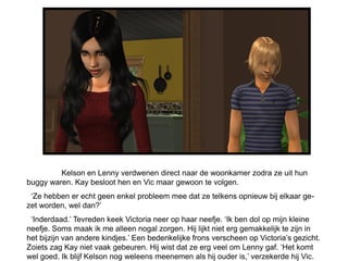 Kelson en Lenny verdwenen direct naar de woonkamer zodra ze uit hun
buggy waren. Kay besloot hen en Vic maar gewoon te volgen.
 ‘Ze hebben er echt geen enkel probleem mee dat ze telkens opnieuw bij elkaar ge-
zet worden, wel dan?’
 ‘Inderdaad.’ Tevreden keek Victoria neer op haar neefje. ‘Ik ben dol op mijn kleine
neefje. Soms maak ik me alleen nogal zorgen. Hij lijkt niet erg gemakkelijk te zijn in
het bijzijn van andere kindjes.’ Een bedenkelijke frons verscheen op Victoria’s gezicht.
Zoiets zag Kay niet vaak gebeuren. Hij wist dat ze erg veel om Lenny gaf. ‘Het komt
wel goed. Ik blijf Kelson nog weleens meenemen als hij ouder is,’ verzekerde hij Vic.
 