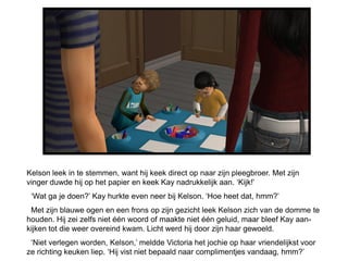 Kelson leek in te stemmen, want hij keek direct op naar zijn pleegbroer. Met zijn
vinger duwde hij op het papier en keek Kay nadrukkelijk aan. ‘Kijk!’
 ‘Wat ga je doen?’ Kay hurkte even neer bij Kelson. ‘Hoe heet dat, hmm?’
 Met zijn blauwe ogen en een frons op zijn gezicht leek Kelson zich van de domme te
houden. Hij zei zelfs niet één woord of maakte niet één geluid, maar bleef Kay aan-
kijken tot die weer overeind kwam. Licht werd hij door zijn haar gewoeld.
 ‘Niet verlegen worden, Kelson,’ meldde Victoria het jochie op haar vriendelijkst voor
ze richting keuken liep. ‘Hij vist niet bepaald naar complimentjes vandaag, hmm?’
 