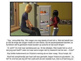 ‘Tsja,’ verzuchtte Kay. ‘We vragen ons nog steeds af wat het is. Wat dat betreft ben
je niet de enige die zorgen maakt om een kleine. Op de peuterspeelzaal dachten ze
bij Kelson dat hij gecheckt moest worden op autisme en dat soort dingen.’
 ‘O, echt?’ Vic trok haar wenkbrauwen op. ‘Al die etiketjes. Wat maakt het nu uit of
dat jong wat heeft? Laten ze maar eens zorgen dat hij meekomt met de rest. – Cola?’
 Kay knikte instemmend om Victoria’s mening als en haar vraag. ‘Knus huisje, hé.’
 Alsof het complimentje aan haar zelf was gemaakt, begon Victoria te glunderen. ‘Ja,
hè? Ik vind het ook erg tof! Het voelt echt als een tweede huis. Dat is al heel lang zo.’
 