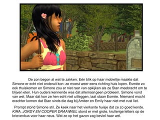 De zon begon al wat te zakken. Eén blik op haar mobieltje maakte dat
Simone er echt niet onderuit kon: ze moest weer eens richting huis lopen. Esmée zo
ook thuiskomen en Simone zou er niet raar van opkijken als ze Stan meebracht om te
blijven eten. Hun ouders kennende was dat allemaal geen probleem. Simone vond
van wel. Maar dat kon ze hen echt niet uitleggen, laat staan Esmée. Niemand mocht
erachter komen dat Stan sinds die dag bij Amber en Emily haar niet met rust liet.
 Prompt stond Simone stil. Ze keek naar het vierkante huisje dat ze zo goed kende.
KIRA, JORDY EN COOPER DRAAIWIEL stond er met grote, krullerige letters op de
brievenbus voor haar neus. Wat ze op het gazon zag beviel haar wel.
 