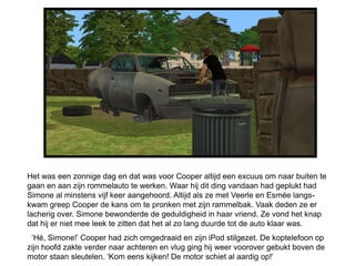 Het was een zonnige dag en dat was voor Cooper altijd een excuus om naar buiten te
gaan en aan zijn rommelauto te werken. Waar hij dit ding vandaan had geplukt had
Simone al minstens vijf keer aangehoord. Altijd als ze met Veerle en Esmée langs-
kwam greep Cooper de kans om te pronken met zijn rammelbak. Vaak deden ze er
lacherig over. Simone bewonderde de geduldigheid in haar vriend. Ze vond het knap
dat hij er niet mee leek te zitten dat het al zo lang duurde tot de auto klaar was.
 ‘Hé, Simone!’ Cooper had zich omgedraaid en zijn iPod stilgezet. De koptelefoon op
zijn hoofd zakte verder naar achteren en vlug ging hij weer voorover gebukt boven de
motor staan sleutelen. ‘Kom eens kijken! De motor schiet al aardig op!’
 
