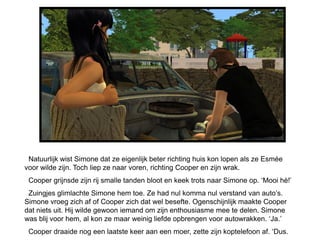 Natuurlijk wist Simone dat ze eigenlijk beter richting huis kon lopen als ze Esmée
voor wilde zijn. Toch liep ze naar voren, richting Cooper en zijn wrak.
 Cooper grijnsde zijn rij smalle tanden bloot en keek trots naar Simone op. ‘Mooi hè!’
 Zuingjes glimlachte Simone hem toe. Ze had nul komma nul verstand van auto’s.
Simone vroeg zich af of Cooper zich dat wel besefte. Ogenschijnlijk maakte Cooper
dat niets uit. Hij wilde gewoon iemand om zijn enthousiasme mee te delen. Simone
was blij voor hem, al kon ze maar weinig liefde opbrengen voor autowrakken. ‘Ja.’
 Cooper draaide nog een laatste keer aan een moer, zette zijn koptelefoon af. ‘Dus.
 