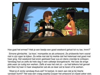 Hoe gaat het ermee? Heb je een beetje een goed weekend gehad tot nu toe, hmm?’
 Simone glimlachte. ‘Ja hoor,’ mompelde ze als antwoord. Ze probeerde hem vooral
niet in zijn ogen te kijken. Ze wilde niet dat hij merkte dat het helemaal niet goed met
haar ging. Het weekend had erom gedraaid haar zus en diens vriendje te ontlopen.
Vandaag had ze zelfs de hele dag in een cafeetje doorgebracht. Het was de enige
plek waar ze rustig kon werken. Zelfs al was het niet zo – ze had telkens het gevoel
dat Stan bij haar in haar slaapkamer zat als ze daar zat te lezen of te werken.
 ‘Weet jij of Jordy vandaag thuis eet? Ik bedoel, ik neem aan dat je bij Veerle
vandaan komt?’ Het was een vraag waarbij Cooper het antwoord al vrijwel zeker wist.
 