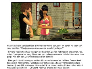 Hij was dan ook verbaast toen Simone haar hoofd schudde. ‘O, echt?’ Hij keek kort
naar haar tas. ‘Was je gewoon even aan de wandel geslagen?’
 Simone voelde hoe haar wangen rood werden. Ze kon het moeilijk ontkennen. ‘Ja,
zoiets,’ mompelde ze vaag. Waarover kon ze beginnen zodat het niet meer over haar
ging? Wat dan ook. Ze wilde niet aan Stan denken.
 Haar gezichtsuitdrukking moest het één en ander verraden hebben. Cooper keek
bedenkelijk naar Simone. ‘Weet je zeker dat alles goed gaat?’ Onderzoekend pro-
beerde hij haar blik te vangen. ‘Momentje! Ik zal binnen wat te drinken halen. Wacht
hier, ga nergens heen. – Of wacht, nee! Ga anders mee naar binnen.’
 