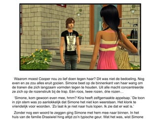 Waarom moest Cooper nou zo lief doen tegen haar? Dit was niet de bedoeling. Nog
even en ze zou alles eruit gooien. Simone beet op de binnenkant van haar wang om
de tranen die zich langzaam vormden tegen te houden. Uit alle macht concentreerde
ze zich op de rozenstruik bij de trap. Eén roos, twee rozen, drie rozen…
  ‘Simone, kom gewoon even mee, hmm? Kira heeft zelfgemaakte appelsap.’ De toon
in zijn stem was zo aanlokkelijk dat Simone het niet kon weerstaan. Het klonk te
vriendelijk voor woorden. ‘Zo laat ik je niet naar huis lopen. Ik zie dat er wat is.’
 Zonder nog een woord te zeggen ging Simone met hem mee naar binnen. In het
huis van de familie Draaiwiel hing altijd zo’n typische geur. Wat het was, wist Simone
 