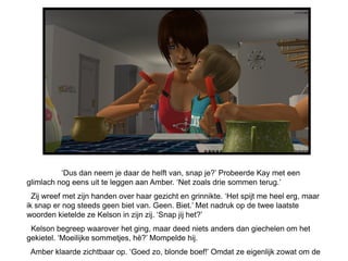 ‘Dus dan neem je daar de helft van, snap je?’ Probeerde Kay met een
glimlach nog eens uit te leggen aan Amber. ‘Net zoals drie sommen terug.’
  Zij wreef met zijn handen over haar gezicht en grinnikte. ‘Het spijt me heel erg, maar
ik snap er nog steeds geen biet van. Geen. Biet.’ Met nadruk op de twee laatste
woorden kietelde ze Kelson in zijn zij. ‘Snap jij het?’
 Kelson begreep waarover het ging, maar deed niets anders dan giechelen om het
gekietel. ‘Moeilijke sommetjes, hè?’ Mompelde hij.
 Amber klaarde zichtbaar op. ‘Goed zo, blonde boef!’ Omdat ze eigenlijk zowat om de
 