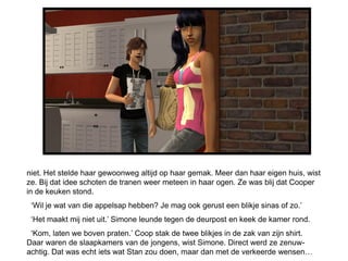 niet. Het stelde haar gewoonweg altijd op haar gemak. Meer dan haar eigen huis, wist
ze. Bij dat idee schoten de tranen weer meteen in haar ogen. Ze was blij dat Cooper
in de keuken stond.
 ‘Wil je wat van die appelsap hebben? Je mag ook gerust een blikje sinas of zo.’
 ‘Het maakt mij niet uit.’ Simone leunde tegen de deurpost en keek de kamer rond.
 ‘Kom, laten we boven praten.’ Coop stak de twee blikjes in de zak van zijn shirt.
Daar waren de slaapkamers van de jongens, wist Simone. Direct werd ze zenuw-
achtig. Dat was echt iets wat Stan zou doen, maar dan met de verkeerde wensen…
 