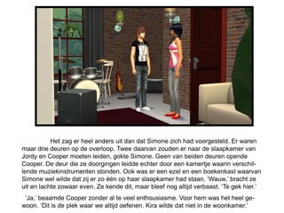 Het zag er heel anders uit dan dat Simone zich had voorgesteld. Er waren
maar drie deuren op de overloop. Twee daarvan zouden er naar de slaapkamer van
Jordy en Cooper moeten leiden, gokte Simone. Geen van beiden deuren opende
Cooper. De deur die ze doorgingen leidde echter door een kamertje waarin verschil-
lende muziekinstrumenten stonden. Ook was er een ezel en een boekenkast waarvan
Simone wel wilde dat zij er zo één op haar slaapkamer had staan. ‘Wauw,’ bracht ze
uit en lachte zowaar even. Ze kende dit, maar bleef nog altijd verbaast. ‘Te gek hier.’
 ‘Ja,’ beaamde Cooper zonder al te veel enthousiasme. Voor hem was het heel ge-
woon. ‘Dit is de plek waar we altijd oefenen. Kira wilde dat niet in de woonkamer.’
 