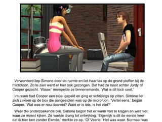 Verwonderd liep Simone door de ruimte en liet haar tas op de grond ploffen bij de
microfoon. Zo te zien werd er hier ook gezongen. Dat had ze nooit achter Jordy of
Cooper gezocht. ‘Wauw,’ mompelde ze binnensmonds. ‘Wat is dit toch cool.’
 Intussen had Cooper een stoel gepakt en ging er schrijlings op zitten. Simone liet
zich zakken op de box die aangesloten was op de microfoon. ‘Vertel eens,’ begon
Cooper. ‘Wat was er nou daarnet? Want er is iets, is het niet?’
 Weer die onderzoekende blik. Simone begon het er warm van te krijgen en wist niet
waar ze moest kijken. Ze voelde drang tot ontwijking. ‘Eigenlijk is dit de eerste keer
dat ik hier ben zonder Esmée,’ merkte ze op. ‘Of Veerle.’ Het was waar. Normaal was
 