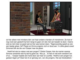 ze hier alleen met minstens één van haar andere vrienden of vriendinnen. Ze had er
nog nooit aan gedacht bij hem langs te gaan om iets met zijn tweeën te doen. Ineens
wist ze niet meer zo goed wat ze hier was komen doen. ‘Tegenwoordig speelt ze ook
een beetje gitaar, hè? Pepijn en Emma ergeren zich er dood aan.’ In stilte gleed zowel
Simones blik als die van Cooper naar de gitaar.
 ‘Heeft het iets te maken met een jongen?’ Gokte Cooper. Aan de manier waarop
Simone verstarde wist hij dat hij goed zat. ‘Nou ja… Ik heb er niet echt verstand van
of zo…’ Cooper haalde een hand door zijn haar en zuchtte. ‘Heeft er een jongen kut
gedaan tegen je? Daar ken ik er genoeg van, van die jongens. Het zijn klootzakken.’
 